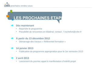 Nos prochains rendez-vous




      LES PROCHAINES ETAPES
         Dès maintenant
         •   Rejoindre le programme
         •   Possibilité de rencontres en bilatéral, contact : f.rochefort@crbn.fr


         À partir du 13 décembre 2012
         •   Démarrage des travaux « Référentiel formation »


         14 janvier 2013
         •   Publication du programme appropriation pour le 1er semestre 2013


         2 avril 2013
         •   Lancement du premier appel à manifestation d’intérêt projet
 