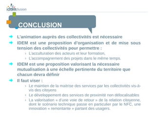 conclusion



    CONCLUSION
    L’animation auprès des collectivités est nécessaire
    IDEM est une proposition d’organisation et de mise sous
    tension des collectivités pour permettre :
         › L’acculturation des acteurs et leur formation,
         › L’accompagnement des projets dans le même temps.
    IDEM est une proposition valorisant la nécessaire
    mutualisation à une échelle pertinente du territoire que
    chacun devra définir
    Il faut viser :
         › Le maintien de la maitrise des services par les collectivités vis-à-
           vis des citoyens
         › Le développement des services de proximité non délocalisables
         › La valorisation « d’une voie de retour » de la relation citoyenne,
           dont le scénario technique passe en particulier par le NFC, une
           innovation « remontante » partant des usagers.
 