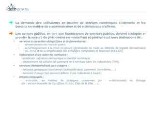 CONSTATS


     La demande des utilisateurs en matière de services numériques s’intensifie et les
     besoins en matière de e-administration et de e-démocratie s’affirme.

     Les acteurs publics, en tant que fournisseurs de services publics, doivent s’adapter et
     prendre la mesure du phénomène en intensifiant et généralisant leurs réalisations de :
 •     services à caractère obligatoires et réglementaires :
       ›   dématérialisation des marchés publics
       ›    accompagnement à la mise en œuvre généralisée de l’aide au contrôle de légalité dématérialisé
            (ACTES) et de la simplification des échanges comptables et financiers (HELIOS)
 •     élaboration d’un cadre de confiance :
         › certificats, signature électronique et identité numérique
         › déploiement de solution de paiement de e-services dans les collectivités (TIPI)
 •     services dématérialisés aux usagers :
         › services génériques transverses (authentification, paiement, formulaires, …)
         › services d’usage (qui peuvent différer d’une collectivité à l’autre)
 •     projets innovants :
         › innovation en matière de pratiques citoyennes (ex : e-démocratie) ou d’usage
         (ex : version nouvelle de Cart@too, RUNN, Clés de la Ville, …)
 