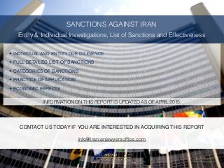 SANCTIONS AGAINST IRAN
Entity & Individual Investigations, List of Sanctions and Effectiveness
✦ INDIVIDUAL AND ENTITY DUE DILIGENCE
✦ FULL DETAILED LIST OF SANCTIONS
✦ CATEGORIES OF SANCTIONS
✦ PRACTICE OF APPLICATION
✦ ECONOMIC EFFECTS
INFORMATION ON THIS REPORT IS UPDATED AS OF APRIL 2015.
CONTACT US TODAY IF YOU ARE INTERESTED IN ACQUIRING THIS REPORT
info@iranianlawyersofﬁce.com
 