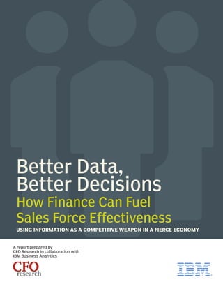 Better Data,
Better Decisions
How Finance Can Fuel
Sales Force Effectiveness
USING INFORMATION AS A COMPETITIVE WEAPON IN A FIERCE ECONOMY
CFOresearch
A report prepared by
CFO Research in collaboration with
IBM Business Analytics
 