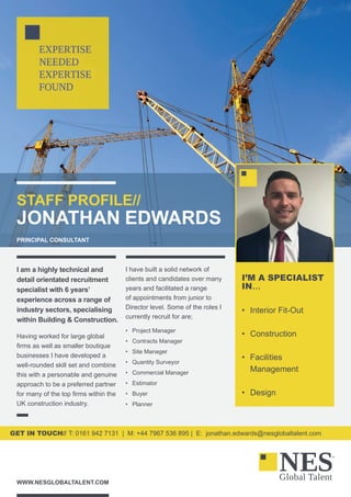STAFF PROFILE//
JONATHAN EDWARDS
PRINCIPAL CONSULTANT
WWW.NESGLOBALTALENT.COM
GET IN TOUCH// T: 0161 942 7131 | M: +44 7967 536 895 | E: jonathan.edwards@nesglobaltalent.com
I am a highly technical and
detail orientated recruitment
specialist with 6 years’
experience across a range of
industry sectors, specialising
within Building & Construction.
Having worked for large global
firms as well as smaller boutique
businesses I have developed a
well-rounded skill set and combine
this with a personable and genuine
approach to be a preferred partner
for many of the top firms within the
UK construction industry.
I have built a solid network of
clients and candidates over many
years and facilitated a range
of appointments from junior to
Director level. Some of the roles I
currently recruit for are;
•	 Project Manager
•	 Contracts Manager
•	 Site Manager
•	 Quantity Surveyor
•	 Commercial Manager
•	 Estimator
•	 Buyer
•	 Planner
I’M A SPECIALIST
IN…
•	 Interior Fit-Out
•	 Construction
•	 Facilities
Management
•	 Design
 