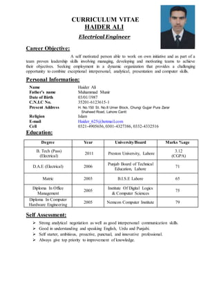 CURRICULUM VITAE
HAIDER ALI
Electrical Engineer
Career Objective:
A self motivated person able to work on own initiative and as part of a
team proven leadership skills involving managing, developing and motivating teams to achieve
their objectives. Seeking employment in a dynamic organization that provides a challenging
opportunity to combine exceptional interpersonal, analytical, presentation and computer skills.
Personal Information:
Name Haider Ali
Father’s name Muhammad Munir
Date of Birth 03/01/1987
C.N.I.C No. 35201-6123615-1
Present Address H. No.150 St. No.8 Umer Block, Chungi Gujjar Pura Zarar
Shaheed Road, Lahore Cantt
Religion Islam
E-mail Haider_625@hotmail.com
Cell 0321-4905656, 0301-4327386, 0332-4332516
Education:
Degree Year University/Board Marks %age
B. Tech (Pass)
(Electrical)
2011 Preston University, Lahore
3.12
(CGPA)
D.A.E (Electrical) 2006
Punjab Board of Technical
Education, Lahore
71
Matric 2003 B.I.S.E Lahore 65
Diploma In Office
Management
2005
Institute Of Digital Logics
& Computer Sciences
75
Diploma In Computer
Hardware Engineering
2005 Nemcon Computer Institute 79
Self Assessment:
 Strong analytical negotiation as well as good interpersonal communication skills.
 Good in understanding and speaking English, Urdu and Punjabi.
 Self starter, ambitious, proactive, punctual, and innovative professional.
 Always give top priority to improvement of knowledge.
 
