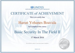 CERTIFICATE of ACHIEVEMENT
This is to certify that
Harun Yohanes Boavida
has completed the course
Basic Security In The Field II
17 March 2016
9bQE5SrAVB
This certificate is valid for 3 years after the date of completion.
Powered by TCPDF (www.tcpdf.org)
 