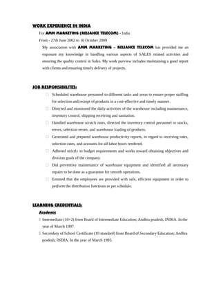 WORK EXPERIENCE IN INDIA
For AMM MARKETING (RELIANCE TELECOM) - India
From - 27th June 2002 to 10 October 2009
My association with AMM MARKETING – RELIANCE TELECOM has provided me an
exposure my knowledge in handling various aspects of SALES related activities and
ensuring the quality control in Sales. My work purview includes maintaining a good report
with clients and ensuring timely delivery of projects.
JOB RESPONSIBILITES:
 Scheduled warehouse personnel to different tasks and areas to ensure proper staffing
for selection and receipt of products in a cost-effective and timely manner.
 Directed and monitored the daily activities of the warehouse including maintenance,
inventory control, shipping receiving and sanitation.
 Handled warehouse scratch rates, directed the inventory control personnel re stocks,
errors, selection errors, and warehouse loading of products.
 Generated and prepared warehouse productivity reports, in regard to receiving rates,
selection rates, and accounts for all labor hours rendered.
 Adhered strictly to budget requirements and works toward obtaining objectives and
division goals of the company.
 Did preventive maintenance of warehouse equipment and identified all necessary
repairs to be done as a guarantee for smooth operations.
 Ensured that the employees are provided with safe, efficient equipment in order to
perform the distribution functions as per schedule.
LEARNING CREDENTIALS:
Academic
 Intermediate (10+2) from Board of Intermediate Education; Andhra pradesh, INDIA. In the
year of March 1997.
 Secondary of School Certificate (10 standard) from Board of Secondary Education; Andhra
pradesh, INDIA. In the year of March 1995.
 