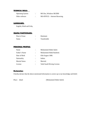 TECHNICAL SKILLS:
Operating System : MS Dos, Windows 98/2000
Other software : MS-OFFICE – Internet Browsing.
LANGUAGES:
English, Hindi and Urdu,
IQAMA PARTICULARS:
Place of Issue : Dammam
Status : Transferable
PERSONAL PROFILE:
Name : Mohammed Abdul Jaleel.
Father’s Name : Mohammed Abdul Rasheed.
Date of Birth : 05th August 1980.
Nationality : Indian.
Marital Status : Married.
License : Valid Saudi Driving License.
Declaration:
I hereby declare that the above-mentioned information is correct up to my knowledge and belief.
Place: Jubail (Mohammed Abdul Jaleel)
 