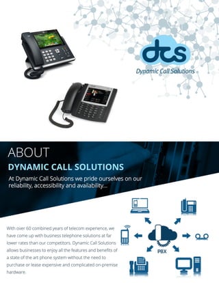 ABOUT
DYNAMIC CALL SOLUTIONS
At Dynamic Call Solutions we pride ourselves on our
reliability, accessibility and availability...
With over 60 combined years of telecom experience, we
have come up with business telephone solutions at far
lower rates than our competitors. Dynamic Call Solutions
allows businesses to enjoy all the features and benefits of
a state of the art phone system without the need to
purchase or lease expensive and complicated on-premise
hardware.
 