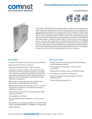 FEATURES
› Transmits up to eight contact closures over one optical fiber
› Eight channel Point-to-Point architecture
› Optically isolated inputs rated at 1500 V to ground
› Designed to meet full compliance with the environmental
requirements (ambient operating temperature, mechanical
shock, vibration, humidity with condensation, high-line/low-
line voltage conditions and transient voltage protection) of
NEMA TS-1/TS-2 and the Caltrans Specification for Traffic
Signal Control Equipment.
› Microprocessor-based logic eliminates random contact
closure status in electrically noisy environments.
› Ambient operating temperature range: -40˚ C to +75˚ C for
deployment in virtually any unconditioned out-of-plant or
roadside environment
› Status indicating LEDs provide rapid indication of critical
operating parameters
› Hot-swappable rack modules
› Interchangeable between stand-alone or rack mount use –
ComFit
› May be DIN-rail mounted by the addition of ComNet DIN-Rail
adaptor plate (Model DINBKT1 or DINBKT4, sold separately)
› Lifetime Warranty
APPLICATIONS
› Remote control of mission-critical vital trackside relaying or
roadside signaling equipment
› Remote operation of lane, gate, or door operators
or controllers
› Building HVAC, industrial control, and SCADA networks
› Non-latching fire and intrusion alarm systems
› Non-latching triggered alarm  PIR (Passive Infrared)
detection systems
› Latching Relay output applications
The ComNet™
FDC8ISOT 8-Channel Contact Closure Transmitter unit provides up to
eight independent normally-open (NO) dry contact closures over one multimode or
single-mode optical fiber, when used in conjunction with the companion ComNet model
FDC8NLR Non-Latching Receiver or FDC8R Latching Receiver units. Each of the contact
closure inputs are optically isolated at 1500V to ground, for those applications where
high stray or transient voltages may exist. Microprocessor-based logic in the FDC8ISOT
Transmitter detects a customer-furnished switch or contact closure, and encodes the
closure into robust data packets that are mapped and transmitted to the FDC8NLR
Receiver. Packets received with excessive bit errors will not result in random changes in
the receiver relay contact resting or actuated states, making this system ideal for mission-
critical remote switching applications. Plug-and-play design ensures ease of installation
and operation, and no optical or electrical adjustments are ever required.
FDC8ISOT(M,S)1
8-Channel Optically Isolated Contact Closure Transmitter
8HARDENEDINCLUDED
LIFETIME WARRANTY WWW.COMNET.NET TECH SUPPORT: 1.888.678.9427
 