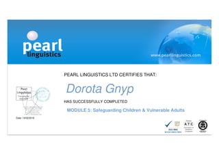 PEARL LINGUISTICS LTD CERTIFIES THAT:
Dorota Gnyp
HAS SUCCESSFULLY COMPLETED
MODULE 5: Safeguarding Children & Vulnerable Adults
Date: 14/02/2016
 