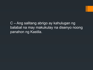 C – Ang salitang abrigo ay kahulugan ng
balabal na may makukulay na disenyo noong
panahon ng Kastila.
 