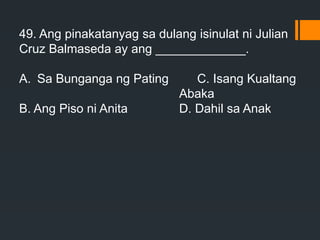 49. Ang pinakatanyag sa dulang isinulat ni Julian
Cruz Balmaseda ay ang _____________.
A. Sa Bunganga ng Pating C. Isang Kualtang
Abaka
B. Ang Piso ni Anita D. Dahil sa Anak
 