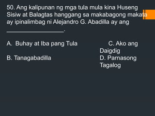 50. Ang kalipunan ng mga tula mula kina Huseng
Sisiw at Balagtas hanggang sa makabagong makata
ay ipinalimbag ni Alejandro G. Abadilla ay ang
_________________.
A. Buhay at Iba pang Tula C. Ako ang
Daigdig
B. Tanagabadilla D. Parnasong
Tagalog
 