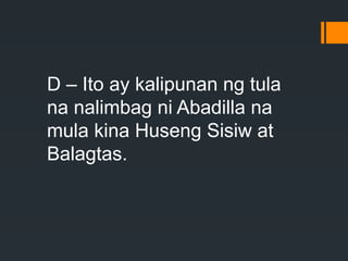 D – Ito ay kalipunan ng tula
na nalimbag ni Abadilla na
mula kina Huseng Sisiw at
Balagtas.
 