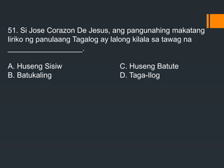 51. Si Jose Corazon De Jesus, ang pangunahing makatang
liriko ng panulaang Tagalog ay lalong kilala sa tawag na
__________________.
A. Huseng Sisiw C. Huseng Batute
B. Batukaling D. Taga-Ilog
 