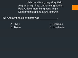 Hala gaod tayo, pagod ay tiisin
Ang lahat ng hirap, pag-aralang bathin,
Palayu-layo man, kung ating ibigin
Daig ang malapit na ayaw lakbayin
52. Ang awit na ito ay tinatawag ____________.
A. Oyay C. Soliranin
B. Tikam D. Kundiman
 