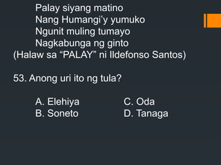 Palay siyang matino
Nang Humangi’y yumuko
Ngunit muling tumayo
Nagkabunga ng ginto
(Halaw sa “PALAY” ni Ildefonso Santos)
53. Anong uri ito ng tula?
A. Elehiya C. Oda
B. Soneto D. Tanaga
 