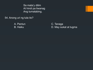 Sa mata’y dilim
At hindi pa liwanag
Ang tumatabing.
54. Anong uri ng tula ito?
A. Pantun C. Tanaga
B. Haiku D. May sukat at tugma
 