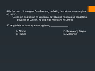At buhat noon, tinawag na Banahaw ang malaking bundok na yaon sa gitna
ng Luzon.
Gayon din ang bayan ng Lukban at Tayabas na nagmula sa pangalang
Bayabas at Lukban, na ang mga magulang ni Limbas
55. Ang talata sa itaas ay wakas ng isang _____________.
A. Alamat C. Kuwentong Bayan
B. Pabula D. Mitolohiya
 