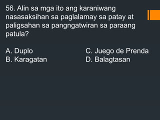 56. Alin sa mga ito ang karaniwang
nasasaksihan sa paglalamay sa patay at
paligsahan sa pangngatwiran sa paraang
patula?
A. Duplo C. Juego de Prenda
B. Karagatan D. Balagtasan
 