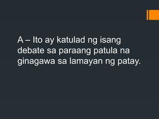 A – Ito ay katulad ng isang
debate sa paraang patula na
ginagawa sa lamayan ng patay.
 
