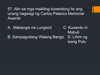 57. Alin sa mga maikling kuwentong ito ang
unang nagwagi ng Carlos Palanca Memorial
Awards
A. Mabangis na Lungsod C. Kuwento ni
Mabuti
B. Sampaguitang Walang Bango D. Lihim ng
isang Pulo
 