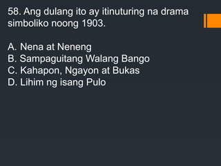 58. Ang dulang ito ay itinuturing na drama
simboliko noong 1903.
A. Nena at Neneng
B. Sampaguitang Walang Bango
C. Kahapon, Ngayon at Bukas
D. Lihim ng isang Pulo
 