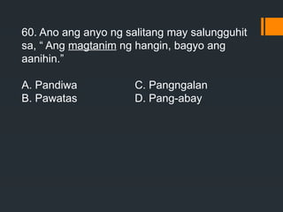 60. Ano ang anyo ng salitang may salungguhit
sa, “ Ang magtanim ng hangin, bagyo ang
aanihin.”
A. Pandiwa C. Pangngalan
B. Pawatas D. Pang-abay
 