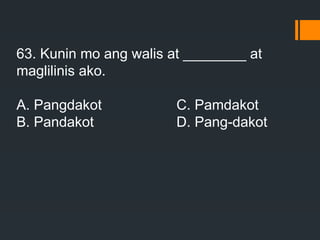 63. Kunin mo ang walis at ________ at
maglilinis ako.
A. Pangdakot C. Pamdakot
B. Pandakot D. Pang-dakot
 