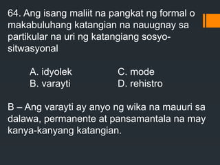 64. Ang isang maliit na pangkat ng formal o
makabuluhang katangian na nauugnay sa
partikular na uri ng katangiang sosyo-
sitwasyonal
A. idyolek C. mode
B. varayti D. rehistro
B – Ang varayti ay anyo ng wika na mauuri sa
dalawa, permanente at pansamantala na may
kanya-kanyang katangian.
 