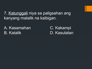 7. Katunggali niya sa paligsahan ang
kanyang matalik na kaibigan.
A. Kasamahan C. Kakampi
B. Katalik D. Kasulatan
 