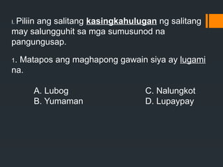 I. Piliin ang salitang kasingkahulugan ng salitang
may salungguhit sa mga sumusunod na
pangungusap.
1. Matapos ang maghapong gawain siya ay lugami
na.
A. Lubog C. Nalungkot
B. Yumaman D. Lupaypay
 