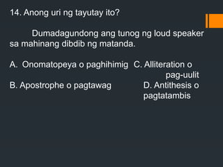 14. Anong uri ng tayutay ito?
Dumadagundong ang tunog ng loud speaker
sa mahinang dibdib ng matanda.
A. Onomatopeya o paghihimig C. Alliteration o
pag-uulit
B. Apostrophe o pagtawag D. Antithesis o
pagtatambis
 