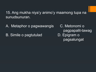 15. Ang mukha niya’y animo’y maamong tupa na
sunudsunuran.
A. Metaphor o pagwawangis C. Metonomi o
pagpapalit-tawag
B. Simile o pagtutulad D. Epigram o
pagsalungat
 