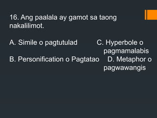 16. Ang paalala ay gamot sa taong
nakalilimot.
A. Simile o pagtutulad C. Hyperbole o
pagmamalabis
B. Personification o Pagtatao D. Metaphor o
pagwawangis
 