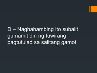 D – Naghahambing ito subalit
gumamit din ng tuwirang
pagtutulad sa salitang gamot.
 