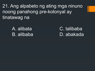 21. Ang alpabeto ng ating mga ninuno
noong panahong pre-kolonyal ay
tinatawag na
A. alibata C. talibaba
B. alibaba D. abakada
 