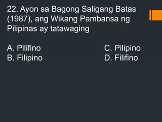 22. Ayon sa Bagong Saligang Batas
(1987), ang Wikang Pambansa ng
Pilipinas ay tatawaging
A. Pilifino C. Pilipino
B. Filipino D. Filifino
 