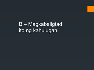 B – Magkabaligtad
ito ng kahulugan.
 