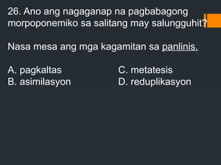 26. Ano ang nagaganap na pagbabagong
morpoponemiko sa salitang may salungguhit?
Nasa mesa ang mga kagamitan sa panlinis.
A. pagkaltas C. metatesis
B. asimilasyon D. reduplikasyon
 