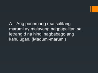 A – Ang ponemang r sa salitang
marumi ay malayang nagpapalitan sa
letrang d na hindi nagbabago ang
kahulugan. (Madumi-marumi)
 