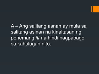 A – Ang salitang asnan ay mula sa
salitang asinan na kinaltasan ng
ponemang /i/ na hindi nagpabago
sa kahulugan nito.
 