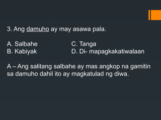 3. Ang damuho ay may asawa pala.
A. Salbahe C. Tanga
B. Kabiyak D. Di- mapagkakatiwalaan
A – Ang salitang salbahe ay mas angkop na gamitin
sa damuho dahil ito ay magkatulad ng diwa.
 