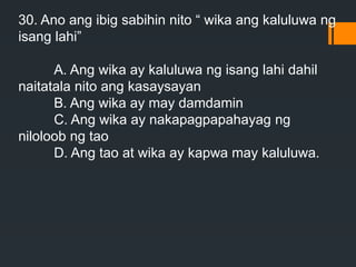 30. Ano ang ibig sabihin nito “ wika ang kaluluwa ng
isang lahi”
A. Ang wika ay kaluluwa ng isang lahi dahil
naitatala nito ang kasaysayan
B. Ang wika ay may damdamin
C. Ang wika ay nakapagpapahayag ng
niloloob ng tao
D. Ang tao at wika ay kapwa may kaluluwa.
 