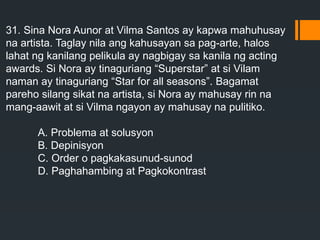 31. Sina Nora Aunor at Vilma Santos ay kapwa mahuhusay
na artista. Taglay nila ang kahusayan sa pag-arte, halos
lahat ng kanilang pelikula ay nagbigay sa kanila ng acting
awards. Si Nora ay tinaguriang “Superstar” at si Vilam
naman ay tinaguriang “Star for all seasons”. Bagamat
pareho silang sikat na artista, si Nora ay mahusay rin na
mang-aawit at si Vilma ngayon ay mahusay na pulitiko.
A. Problema at solusyon
B. Depinisyon
C. Order o pagkakasunud-sunod
D. Paghahambing at Pagkokontrast
 