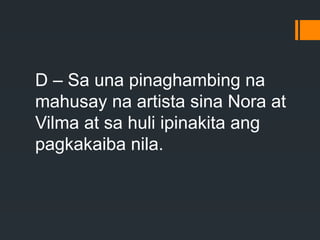 D – Sa una pinaghambing na
mahusay na artista sina Nora at
Vilma at sa huli ipinakita ang
pagkakaiba nila.
 