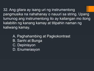 32. Ang gitara ay isang uri ng instrumentong
pangmusika na nahahanay o nauuri sa string. Upang
tumunog ang instrumentong ito ay kailangan mo itong
kalabitin ng kanang kamay at titipahin naman ng
kaliwang kamay.
A. Paghahambing at Pagkokontrast
B. Sanhi at Bunga
C. Depinisyon
D. Enumerasyon
 