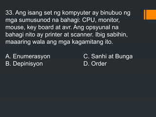 33. Ang isang set ng kompyuter ay binubuo ng
mga sumusunod na bahagi: CPU, monitor,
mouse, key board at avr. Ang opsyunal na
bahagi nito ay printer at scanner. Ibig sabihin,
maaaring wala ang mga kagamitang ito.
A. Enumerasyon C. Sanhi at Bunga
B. Depinisyon D. Order
 