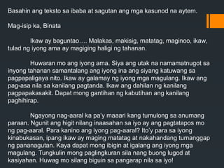 Basahin ang teksto sa ibaba at sagutan ang mga kasunod na aytem.
Mag-isip ka, Binata
Ikaw ay baguntao…. Malakas, makisig, matatag, maginoo, ikaw,
tulad ng iyong ama ay magiging haligi ng tahanan.
Huwaran mo ang iyong ama. Siya ang utak na namamatnugot sa
inyong tahanan samantalang ang iyong ina ang siyang katuwang sa
pagpapaligaya nito. Ikaw ay galamay ng iyong mga magulang. Ikaw ang
pag-asa nila sa kanilang pagtanda. Ikaw ang dahilan ng kanilang
pagpapakasakit. Dapat mong gantihan ng kabutihan ang kanilang
paghihirap.
Ngayong nag-aaral ka pa’y maaari kang tumulong sa anumang
paraan. Ngunit ang higit nilang inaasahan sa iyo ay ang pagtatapos mo
ng pag-aaral. Para kanino ang iyong pag-aaral? Ito’y para sa iyong
kinabukasan, ipang ikaw ay maging matatag at nakahandang tumanggap
ng pananagutan. Kaya dapat mong ibigin at igalang ang iyong mga
magulang. Tungkulin mong paglingkuran sila nang buong lugod at
kasiyahan. Huwag mo silang biguin sa pangarap nila sa iyo!
 