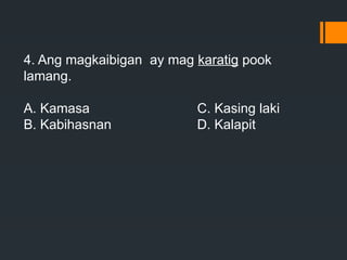 4. Ang magkaibigan ay mag karatig pook
lamang.
A. Kamasa C. Kasing laki
B. Kabihasnan D. Kalapit
 