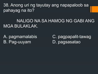 38. Anong uri ng tayutay ang napapaloob sa
pahayag na ito?
NALIGO NA SA HAMOG NG GABI ANG
MGA BULAKLAK.
A. pagmamalabis C. pagpapalit-tawag
B. Pag-uuyam D. pagsasatao
 
